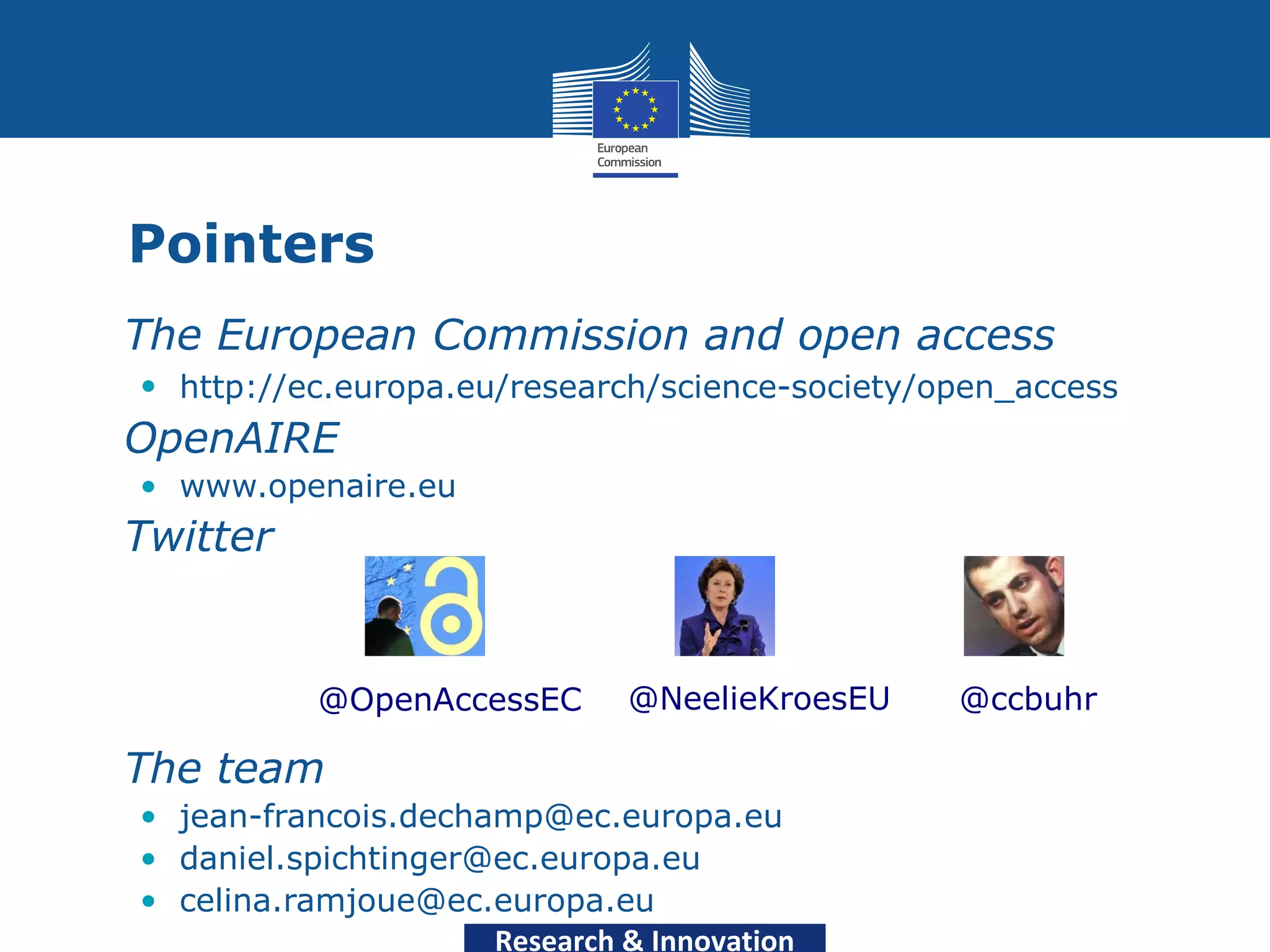 Pointers
• The European Commission and open access
  • http://ec.europa.eu/research/science-society/open_access
• OpenAIRE
  • www.openaire.eu
• Twitter


             @OpenAccessEC       @NeelieKroesEU   @ccbuhr

• The team
  • jean-francois.dechamp@ec.europa.eu
  • daniel.spichtinger@ec.europa.eu
  • celina.ramjoue@ec.europa.eu
                       Research & Innovation
 
