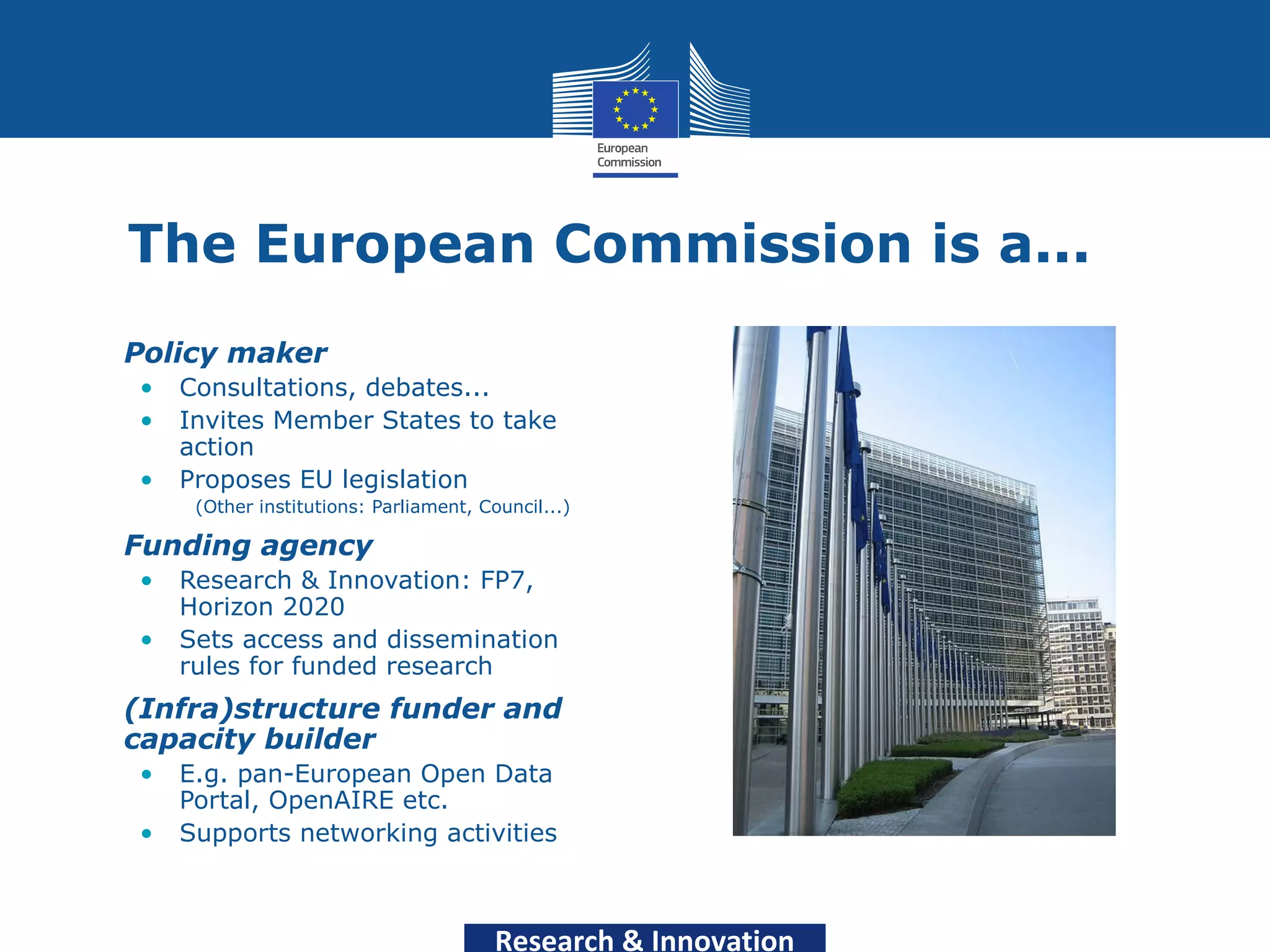 The European Commission is a...
•   Policy maker
    •   Consultations, debates...
    •   Invites Member States to take
        action
    •   Proposes EU legislation
         (Other institutions: Parliament, Council...)

•   Funding agency
    •   Research & Innovation: FP7,
        Horizon 2020
    •   Sets access and dissemination
        rules for funded research
•   (Infra)structure funder and
    capacity builder
    •   E.g. pan-European Open Data
        Portal, OpenAIRE etc.
    •   Supports networking activities



                                            Research & Innovation
 