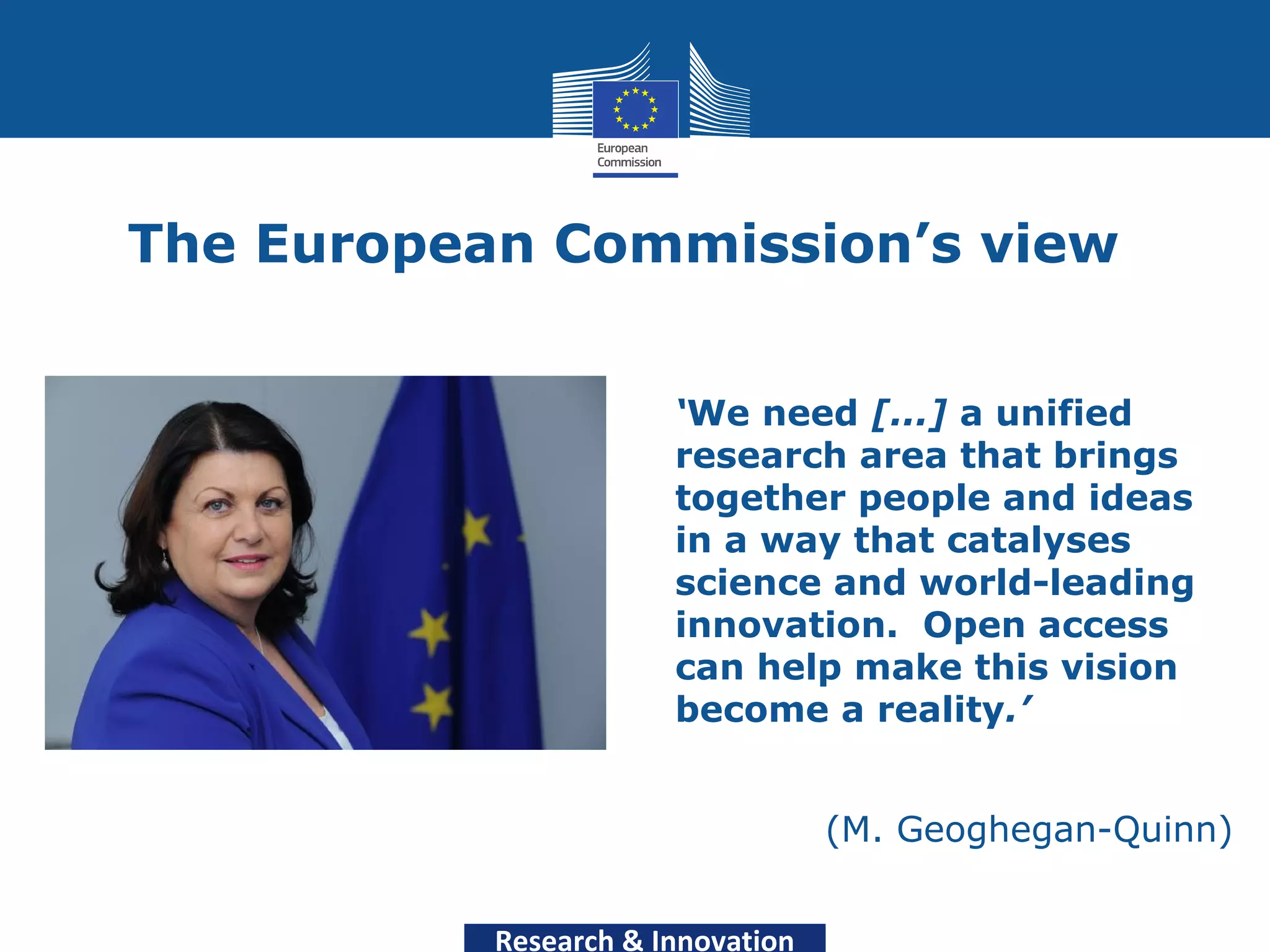 The European Commission’s view


                       ‘We need [...] a unified
                       research area that brings
                       together people and ideas
                       in a way that catalyses
                       science and world-leading
                       innovation. Open access
                       can help make this vision
                       become a reality.’


                                   (M. Geoghegan-Quinn)


           Research & Innovation
 