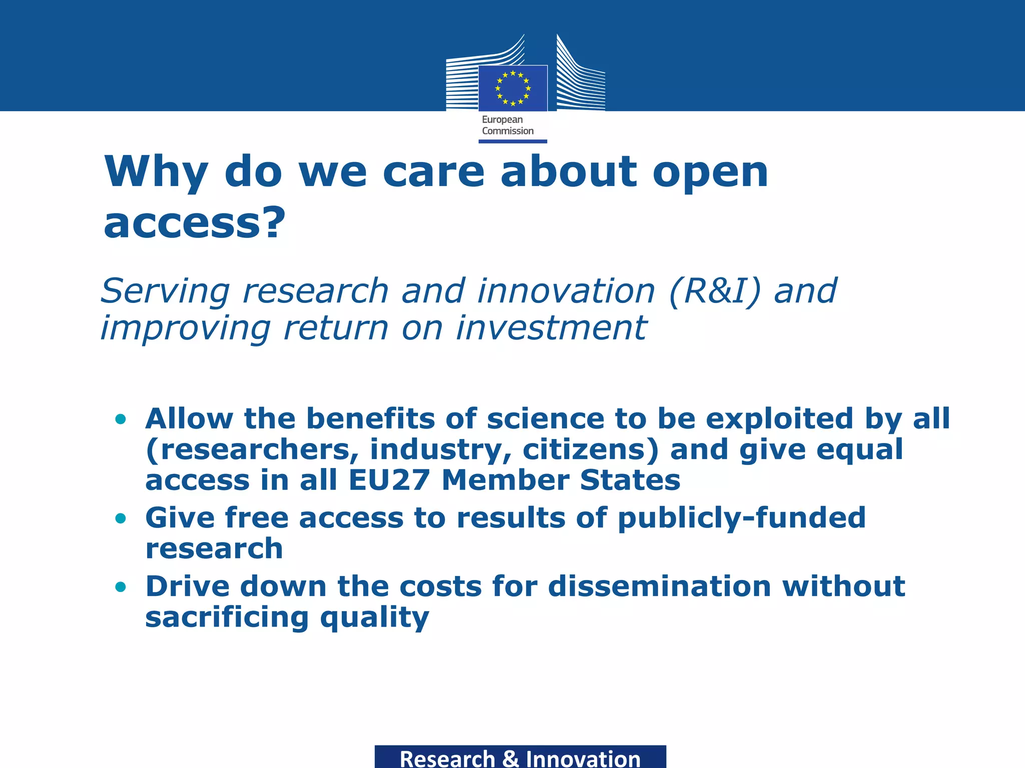 Why do we care about open
  access?
• Serving research and innovation (R&I) and
  improving return on investment

  • Allow the benefits of science to be exploited by all
    (researchers, industry, citizens) and give equal
    access in all EU27 Member States
  • Give free access to results of publicly-funded
    research
  • Drive down the costs for dissemination without
    sacrificing quality



                    Research & Innovation
 