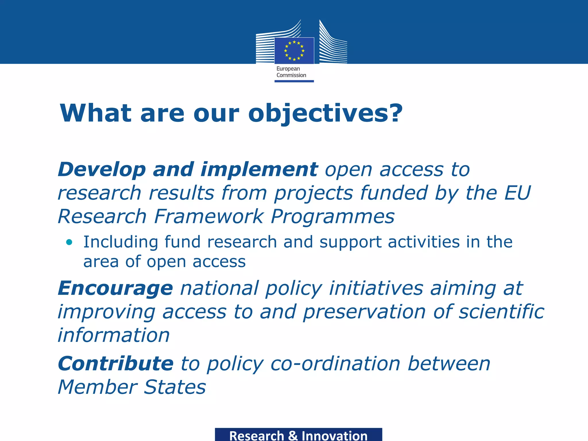 What are our objectives?

• Develop and implement open access to
  research results from projects funded by the EU
  Research Framework Programmes
   • Including fund research and support activities in the
     area of open access
• Encourage national policy initiatives aiming at
  improving access to and preservation of scientific
  information
• Contribute to policy co-ordination between
  Member States

                       Research & Innovation
 