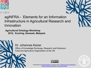 agINFRA - Elements for an Information
Infrastructure in Agricultural Research and
Innovation
Agricultural Ontology Workshop
  2012, Kuching, Sarawak, Malaysia




        Dr. Johannes Keizer
        Office of Knowledge Exchange, Research and Extension
        Food and Agriculture Organization of the UN




                          Presentations by Johannes Keizer is licensed under a Creative Commons Attribution-
                                           NonCommercial-ShareAlike 3.0 Unported License.
 