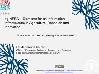 agINFRA - Elements for an Information
Infrastructure in Agricultural Research and
Innovation

        Presentation at CAAS AII, Beijing, China 2012-09-27



       Dr. Johannes Keizer
       Office of Knowledge Exchange, Research and Extension
       Food and Agriculture Organization of the UN




                         Presentations by Johannes Keizer is licensed under a Creative Commons Attribution-
                                          NonCommercial-ShareAlike 3.0 Unported License.
 