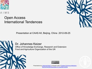 Open Access
International Tendences

       Presentation at CAAS AII, Beijing, China 2012-09-25



      Dr. Johannes Keizer
      Office of Knowledge Exchange, Research and Extension
      Food and Agriculture Organization of the UN




                        Presentations by Johannes Keizer is licensed under a Creative Commons Attribution-
                                         NonCommercial-ShareAlike 3.0 Unported License.
 