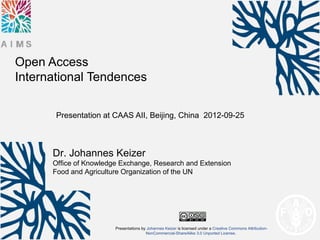 Open Access
International Tendences

       Presentation at CAAS AII, Beijing, China 2012-09-25



      Dr. Johannes Keizer
      Office of Knowledge Exchange, Research and Extension
      Food and Agriculture Organization of the UN




                        Presentations by Johannes Keizer is licensed under a Creative Commons Attribution-
                                        NonCommercial-ShareAlike 3.0 Unported License.
 