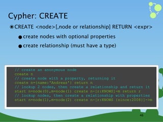 Cypher: CREATE
๏ CREATE <node>[,node or relationship] RETURN <expr>
  •create nodes with optional properties
  •create relationship (must have a type)

 // create an anonymous node
 create n
 // create node with a property, returning it
 create n={name:'Andreas'} return n
 // lookup 2 nodes, then create a relationship and return it
 start n=node(0),m=node(1) create n-[r:KNOWS]-m return r
 // lookup nodes, then create a relationship with properties
 start n=node(1),m=node(2) create n-[r:KNOWS {since:2008}]->m



                                                       46
 