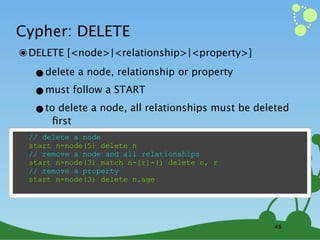 Cypher: DELETE
๏ DELETE [<node>|<relationship>|<property>]
  •delete a node, relationship or property
  •must follow a START
  •toﬁrst a node, all relationships must be deleted
      delete

 // delete a node
 start n=node(5) delete n
 // remove a node and all relationships
 start n=node(3) match n-[r]-() delete n, r
 // remove a property
 start n=node(3) delete n.age




                                                48
 