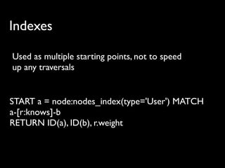 Indexes

Used as multiple starting points, not to speed
up any traversals


START a = node:nodes_index(type='User') MATCH
a-[r:knows]-b
RETURN ID(a), ID(b), r.weight
 
