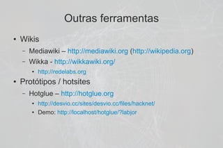 Outras ferramentas
●   Wikis
    –   Mediawiki – http://mediawiki.org (http://wikipedia.org)
    –   Wikka - http://wikkawiki.org/
        ●   http://redelabs.org
●   Protótipos / hotsites
    –   Hotglue – http://hotglue.org
        ●   http://desvio.cc/sites/desvio.cc/files/hacknet/
        ●   Demo: http://localhost/hotglue/?labjor
 