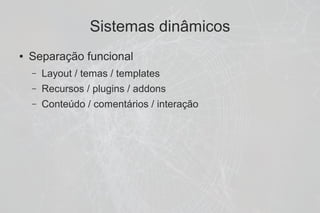 Sistemas dinâmicos
●   Separação funcional
    –   Layout / temas / templates
    –   Recursos / plugins / addons
    –   Conteúdo / comentários / interação
 