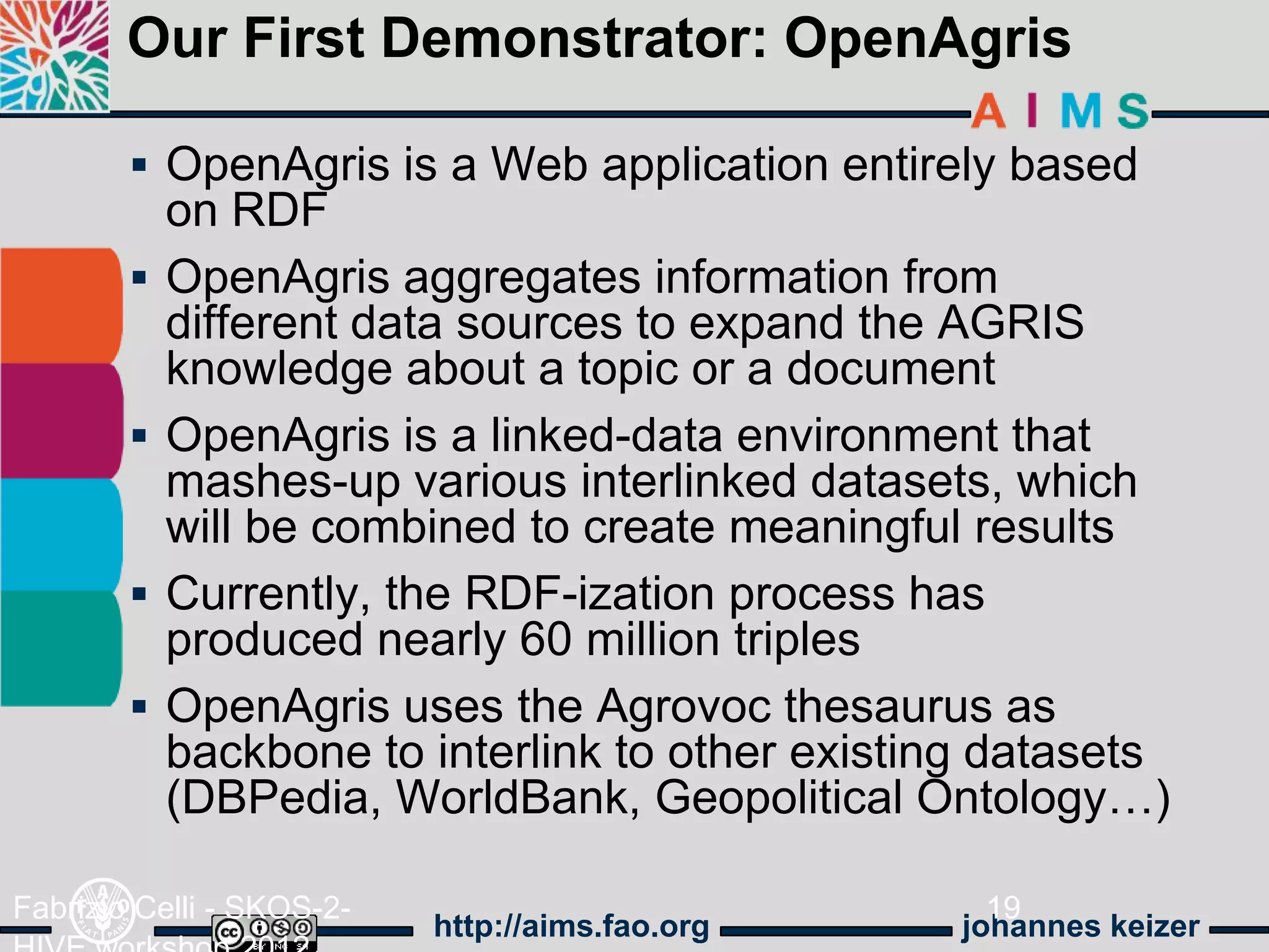 Our First Demonstrator: OpenAgris

         OpenAgris is a Web application entirely based
            on RDF
           OpenAgris aggregates information from
            different data sources to expand the AGRIS
            knowledge about a topic or a document
           OpenAgris is a linked-data environment that
            mashes-up various interlinked datasets, which
            will be combined to create meaningful results
           Currently, the RDF-ization process has
            produced nearly 60 million triples
           OpenAgris uses the Agrovoc thesaurus as
            backbone to interlink to other existing datasets
            (DBPedia, WorldBank, Geopolitical Ontology…)

Fabrizio Celli - SKOS-2-                            19
                           http://aims.fao.org    johannes keizer
 