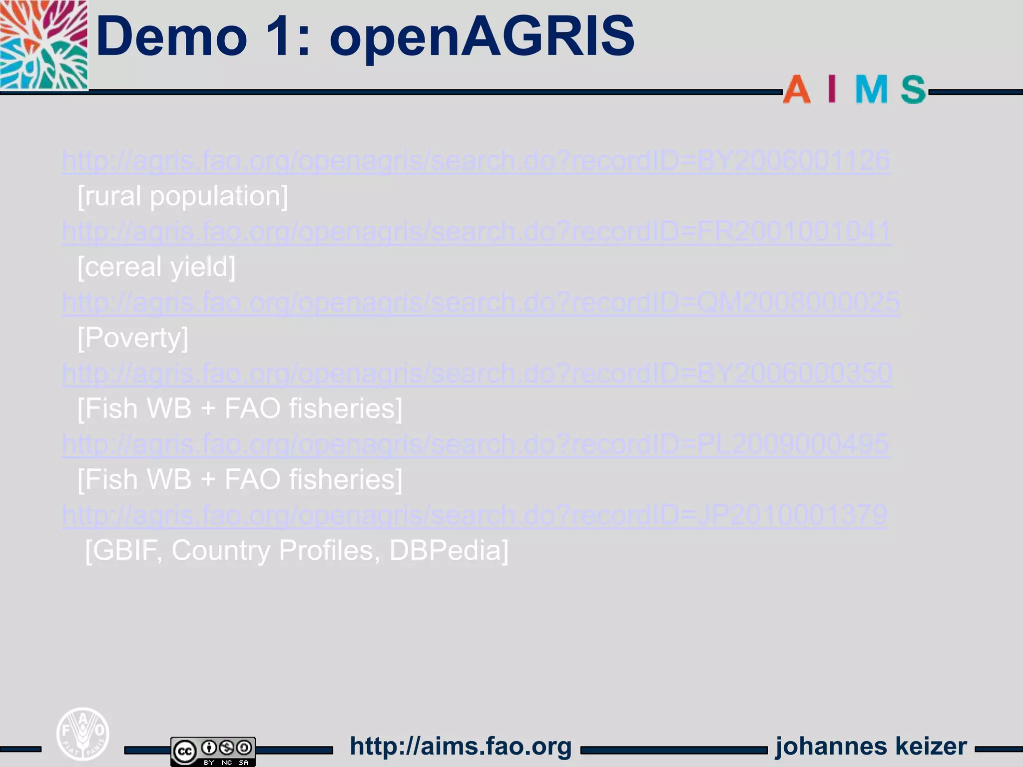 Demo 1: openAGRIS

http://agris.fao.org/openagris/search.do?recordID=BY2006001126
 [rural population]
http://agris.fao.org/openagris/search.do?recordID=FR2001001041
 [cereal yield]
http://agris.fao.org/openagris/search.do?recordID=QM2008000025
 [Poverty]
http://agris.fao.org/openagris/search.do?recordID=BY2006000350
 [Fish WB + FAO fisheries]
http://agris.fao.org/openagris/search.do?recordID=PL2009000495
 [Fish WB + FAO fisheries]
http://agris.fao.org/openagris/search.do?recordID=JP2010001379
  [GBIF, Country Profiles, DBPedia]




                     http://aims.fao.org            johannes keizer
 