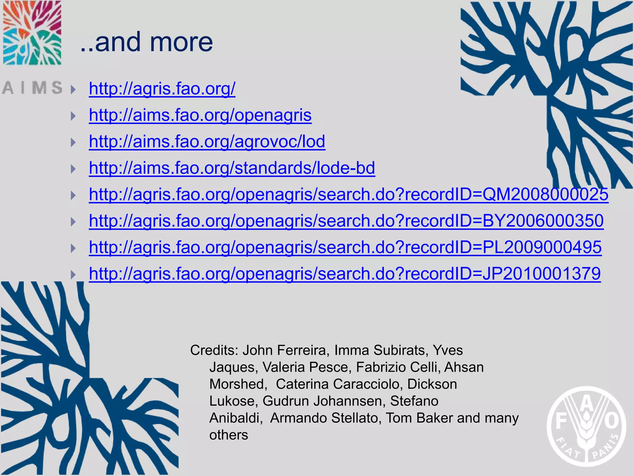 ..and more
   http://agris.fao.org/
   http://aims.fao.org/openagris
   http://aims.fao.org/agrovoc/lod
   http://aims.fao.org/standards/lode-bd
   http://agris.fao.org/openagris/search.do?recordID=QM2008000025
   http://agris.fao.org/openagris/search.do?recordID=BY2006000350
   http://agris.fao.org/openagris/search.do?recordID=PL2009000495
   http://agris.fao.org/openagris/search.do?recordID=JP2010001379



                Credits: John Ferreira, Imma Subirats, Yves
                   Jaques, Valeria Pesce, Fabrizio Celli, Ahsan
                   Morshed, Caterina Caracciolo, Dickson
                   Lukose, Gudrun Johannsen, Stefano
                   Anibaldi, Armando Stellato, Tom Baker and many
                   others
 