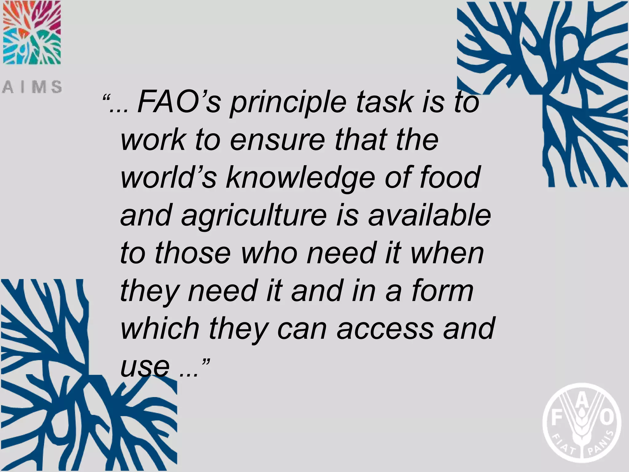 “... FAO’sprinciple task is to
 work to ensure that the
 world’s knowledge of food
 and agriculture is available
 to those who need it when
 they need it and in a form
 which they can access and
 use ...”
 