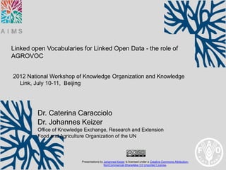 Linked open Vocabularies for Linked Open Data - the role of
AGROVOC


2012 National Workshop of Knowledge Organization and Knowledge
  Link, July 10-11, Beijing




         Dr. Caterina Caracciolo
         Dr. Johannes Keizer
         Office of Knowledge Exchange, Research and Extension
         Food and Agriculture Organization of the UN



                           Presentations by Johannes Keizer is licensed under a Creative Commons Attribution-
                                            NonCommercial-ShareAlike 3.0 Unported License.
 