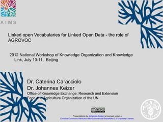 Linked open Vocabularies for Linked Open Data - the role of
AGROVOC


2012 National Workshop of Knowledge Organization and Knowledge
  Link, July 10-11, Beijing




         Dr. Caterina Caracciolo
         Dr. Johannes Keizer
         Office of Knowledge Exchange, Research and Extension
         Food and Agriculture Organization of the UN



                                       Presentations by Johannes Keizer is licensed under a
                           Creative Commons Attribution-NonCommercial-ShareAlike 3.0 Unported License.
 