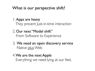 What is our perspective shift?

1. Apps are heavy
  They prevent Just-in-time interaction
2. Our next Model shift
   From Software to Experience
3. We need an open discovery service
   Native plus Web
4.We are the next Apple
  Everything we need lying at our feet.
 