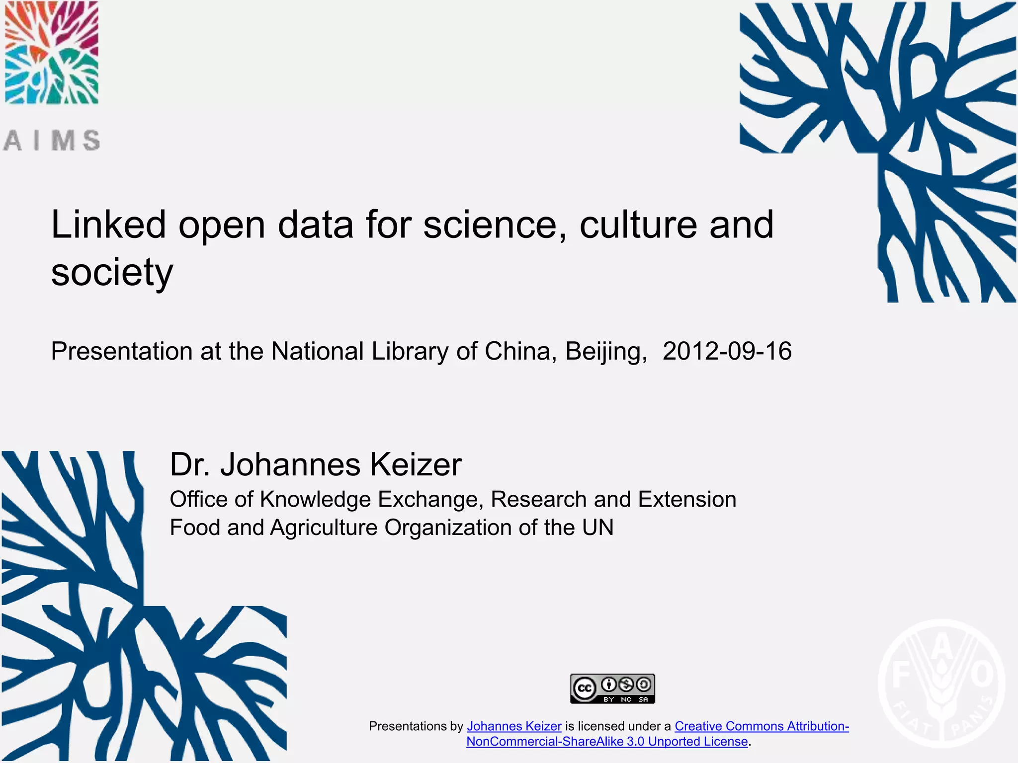Linked open data for science, culture and
society
Presentation at the National Library of China, Beijing, 2012-09-16



          Dr. Johannes Keizer
          Office of Knowledge Exchange, Research and Extension
          Food and Agriculture Organization of the UN




                            Presentations by Johannes Keizer is licensed under a Creative Commons Attribution-
                                             NonCommercial-ShareAlike 3.0 Unported License.
 
