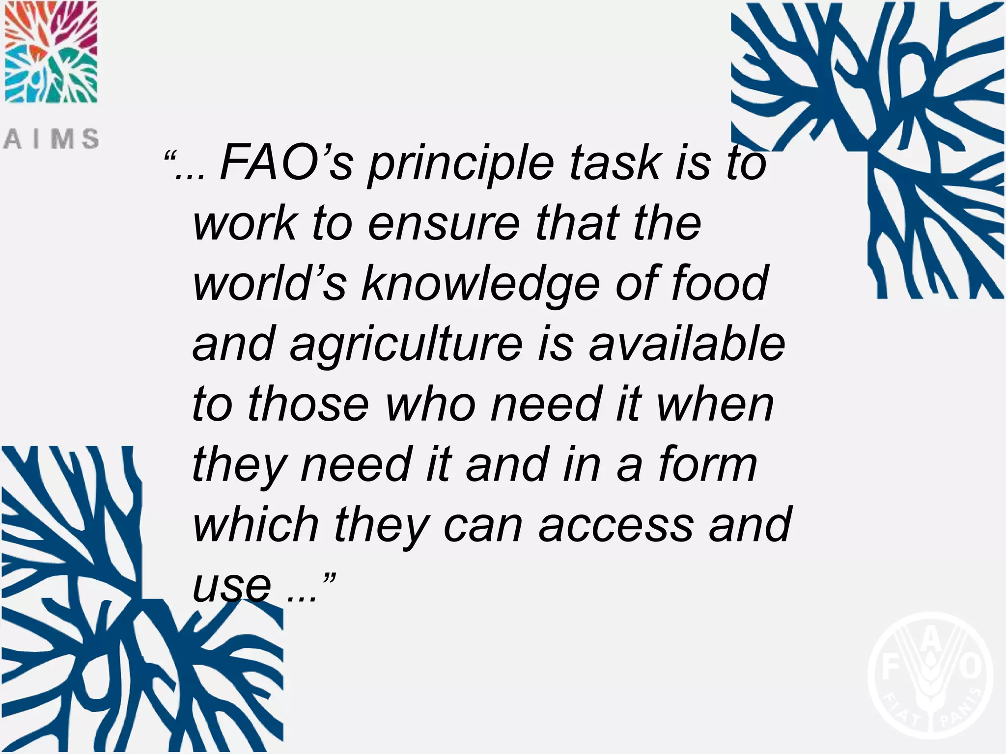 “... FAO’sprinciple task is to
 work to ensure that the
 world’s knowledge of food
 and agriculture is available
 to those who need it when
 they need it and in a form
 which they can access and
 use ...”
 