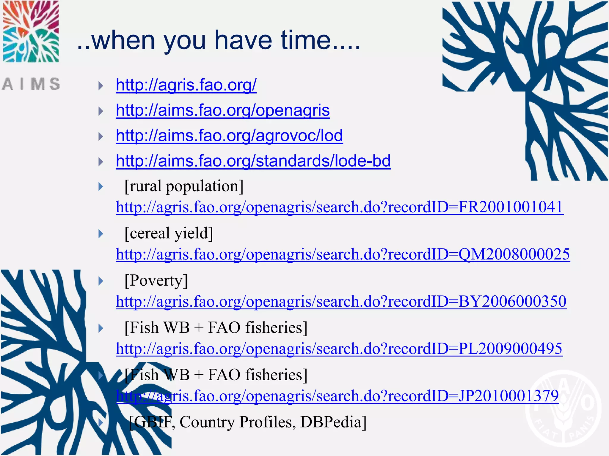 ..when you have time....
    http://agris.fao.org/
    http://aims.fao.org/openagris
    http://aims.fao.org/agrovoc/lod
    http://aims.fao.org/standards/lode-bd
     [rural population]
     http://agris.fao.org/openagris/search.do?recordID=FR2001001041
     [cereal yield]
     http://agris.fao.org/openagris/search.do?recordID=QM2008000025
     [Poverty]
     http://agris.fao.org/openagris/search.do?recordID=BY2006000350
     [Fish WB + FAO fisheries]
     http://agris.fao.org/openagris/search.do?recordID=PL2009000495
     [Fish WB + FAO fisheries]
     http://agris.fao.org/openagris/search.do?recordID=JP2010001379
     [GBIF, Country Profiles, DBPedia]
 