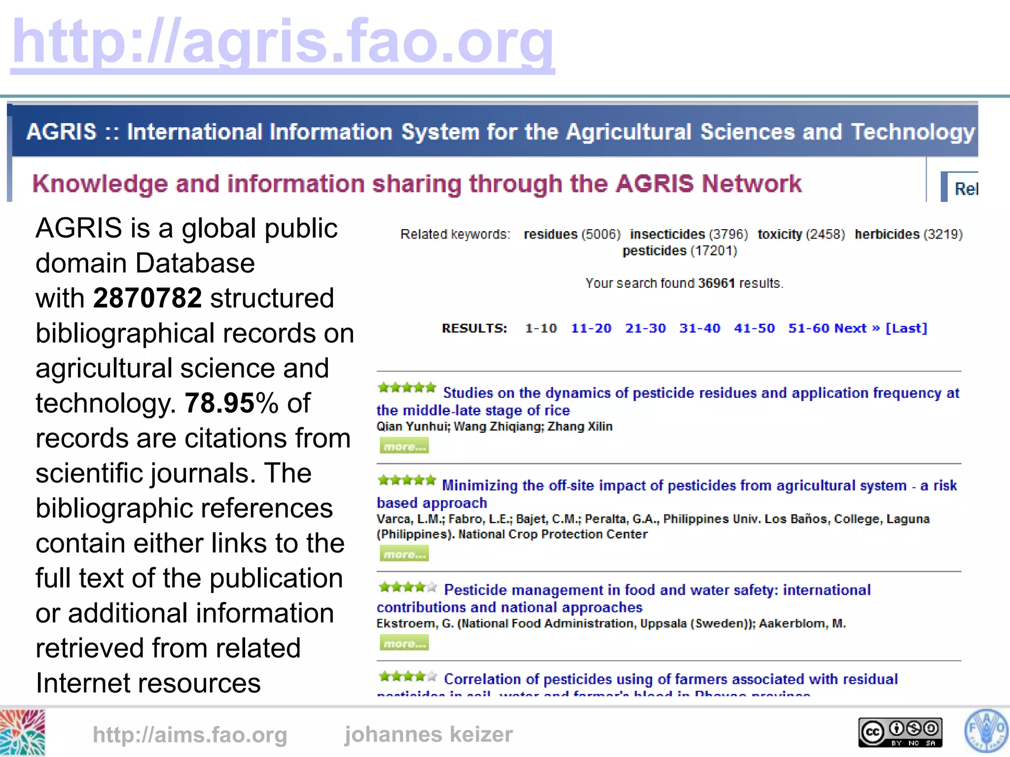 http://agris.fao.org

AGRIS is a global public
domain Database
with 2870782 structured
bibliographical records on
agricultural science and
technology. 78.95% of
records are citations from
scientific journals. The
bibliographic references
contain either links to the
full text of the publication
or additional information
retrieved from related
Internet resources
    http://aims.fao.org    johannes keizer
 