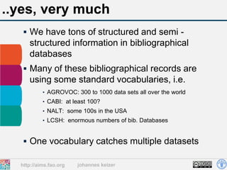..yes, very much
    We have tons of structured and semi -
     structured information in bibliographical
     databases
    Many of these bibliographical records are
     using some standard vocabularies, i.e.
           • AGROVOC: 300 to 1000 data sets all over the world
           • CABI: at least 100?
           • NALT: some 100s in the USA
           • LCSH: enormous numbers of bib. Databases



    One vocabulary catches multiple datasets

  http://aims.fao.org   johannes keizer
 