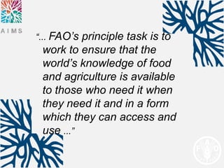 “... FAO’sprinciple task is to
 work to ensure that the
 world’s knowledge of food
 and agriculture is available
 to those who need it when
 they need it and in a form
 which they can access and
 use ...”
 