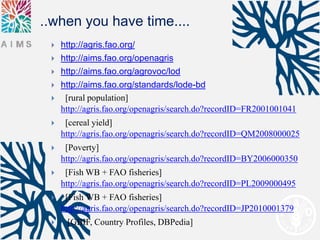 ..when you have time....
    http://agris.fao.org/
    http://aims.fao.org/openagris
    http://aims.fao.org/agrovoc/lod
    http://aims.fao.org/standards/lode-bd
     [rural population]
     http://agris.fao.org/openagris/search.do?recordID=FR2001001041
     [cereal yield]
     http://agris.fao.org/openagris/search.do?recordID=QM2008000025
     [Poverty]
     http://agris.fao.org/openagris/search.do?recordID=BY2006000350
     [Fish WB + FAO fisheries]
     http://agris.fao.org/openagris/search.do?recordID=PL2009000495
     [Fish WB + FAO fisheries]
     http://agris.fao.org/openagris/search.do?recordID=JP2010001379
     [GBIF, Country Profiles, DBPedia]
 