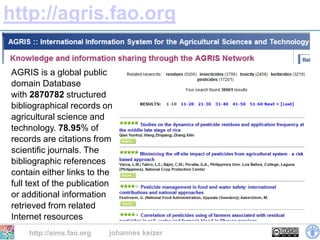 http://agris.fao.org

AGRIS is a global public
domain Database
with 2870782 structured
bibliographical records on
agricultural science and
technology. 78.95% of
records are citations from
scientific journals. The
bibliographic references
contain either links to the
full text of the publication
or additional information
retrieved from related
Internet resources
    http://aims.fao.org    johannes keizer
 