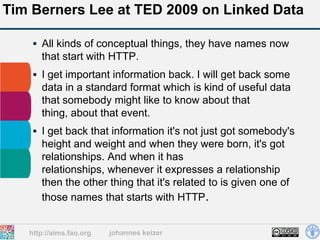 Tim Berners Lee at TED 2009 on Linked Data

     All kinds of conceptual things, they have names now
      that start with HTTP.
     I get important information back. I will get back some
      data in a standard format which is kind of useful data
      that somebody might like to know about that
      thing, about that event.
     I get back that information it's not just got somebody's
      height and weight and when they were born, it's got
      relationships. And when it has
      relationships, whenever it expresses a relationship
      then the other thing that it's related to is given one of
      those names that starts with HTTP.


   http://aims.fao.org   johannes keizer
 