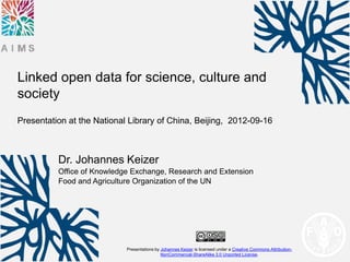 Linked open data for science, culture and
society
Presentation at the National Library of China, Beijing, 2012-09-16



          Dr. Johannes Keizer
          Office of Knowledge Exchange, Research and Extension
          Food and Agriculture Organization of the UN




                            Presentations by Johannes Keizer is licensed under a Creative Commons Attribution-
                                             NonCommercial-ShareAlike 3.0 Unported License.
 