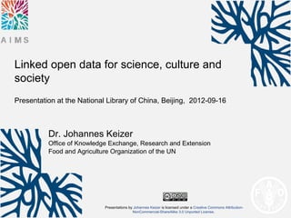 Linked open data for science, culture and
society
Presentation at the National Library of China, Beijing, 2012-09-16



          Dr. Johannes Keizer
          Office of Knowledge Exchange, Research and Extension
          Food and Agriculture Organization of the UN




                            Presentations by Johannes Keizer is licensed under a Creative Commons Attribution-
                                            NonCommercial-ShareAlike 3.0 Unported License.
 