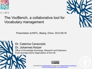 The VocBench, a collaborative tool for
Vocabulary management

       Presentation at NSTL, Beijing, China 2012-09-16



      Dr. Caterina Caracciolo
      Dr. Johannes Keizer
      Office of Knowledge Exchange, Research and Extension
      Food and Agriculture Organization of the UN




                        Presentations by Johannes Keizer is licensed under a Creative Commons Attribution-
                                         NonCommercial-ShareAlike 3.0 Unported License.
 