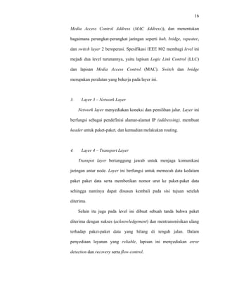 16
 
 
Media Access Control Address (MAC Address)), dan menentukan
bagaimana perangkat-perangkat jaringan seperti hub, bridge, repeater,
dan switch layer 2 beroperasi. Spesifikasi IEEE 802 membagi level ini
mejadi dua level turunannya, yaitu lapisan Logic Link Control (LLC)
dan lapisan Media Access Control (MAC). Switch dan bridge
merupakan peralatan yang bekerja pada layer ini.
3. Layer 3 – Network Layer
Network layer menyediakan koneksi dan pemilihan jalur. Layer ini
berfungsi sebagai pendefinisi alamat-alamat IP (addressing), membuat
header untuk paket-paket, dan kemudian melakukan routing.
4. Layer 4 – Transport Layer
Transpot layer bertanggung jawab untuk menjaga komunikasi
jaringan antar node. Layer ini berfungsi untuk memecah data kedalam
paket paket data serta memberikan nomor urut ke paket-paket data
sehingga nantinya dapat disusun kembali pada sisi tujuan setelah
diterima.
Selain itu juga pada level ini dibuat sebuah tanda bahwa paket
diterima dengan sukses (acknowledgement) dan mentransmisikan ulang
terhadap paket-paket data yang hilang di tengah jalan. Dalam
penyediaan layanan yang reliable, lapisan ini menyediakan error
detection dan recovery serta flow control.
 