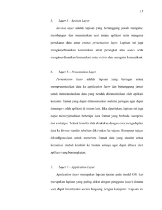 17
 
 
5. Layer 5 – Session Layer
Session layer adalah lapisan yang bertanggung jawab mengatur,
membangun dan memutuskan sesi antara aplikasi serta mengatur
pertukaran data antar entitas presentation layer. Lapisan ini juga
mengkoordinasikan komunikasi antar perangkat atau nodes serta
mengkoordinasikan komunikasi antar sistem dan mengatur komunikasi.
6. Layer 6 – Presentation Layer
Presentation layer adalah lapisan yang bertugas untuk
mempresentasikan data ke application layer dan bertanggung jawab
untuk mentranslasikan data yang hendak ditransmisikan oleh aplikasi
kedalam format yang dapat ditransmisikan melalui jaringan agar dapat
dimengerti oleh aplikasi di sistem lain. Jika diperlukan, lapisan ini juga
dapat menterjemahkan beberapa data format yang berbeda, kompresi
dan enskripsi. Teknik transfer data dilakukan dengan cara mengadaptasi
data ke format standar sebelum dikirimkan ke tujuan. Komputer tujuan
dikonfigurasikan untuk menerima format data yang standar untuk
kemudian diubah kembali ke bentuk aslinya agar dapat dibaca oleh
aplikasi yang bersangkutan.
7. Layer 7 – Application Layer
Application layer merupakan lapisan teratas pada model OSI dan
merupakan lapisan yang paling dekat dengan pengguna (user) dimana
user dapat berinteraksi secara langsung dengan komputer. Lapisan ini
 