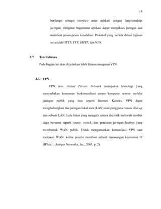 18
 
 
berfungsi sebagai interface antar aplikasi dengan fungsionalitas
jaringan, mengatur bagaimana aplikasi dapat mengakses jaringan dan
membuat pesan-pesan kesalahan. Protokol yang berada dalam lapisan
ini adalah HTTP, FTP, SMTP, dan NFS.
2.7 Teori khusus
Pada bagian ini akan di jelaskan lebih khusus mengenai VPN.
2.7.1 VPN
VPN atau Virtual Private Network merupakan teknologi yang
menyediakan keamanan berkomunikasi antara komputer remote melalui
jaringan publik yang luas seperti Internet. Koneksi VPN dapat
menghubungkan dua jaringan lokal area (LAN) atau pengguna remote dial-up
dan sebuah LAN. Lalu lintas yang mengalir antara dua titik melewati sumber
daya bersama seperti router, switch, dan peralatan jaringan lainnya yang
membentuk WAN publik. Untuk mengamankan komunikasi VPN saat
melewati WAN, kedua peserta membuat sebuah terowongan keamanan IP
(IPSec) . (Juniper Networks, Inc., 2005, p. 2).
 