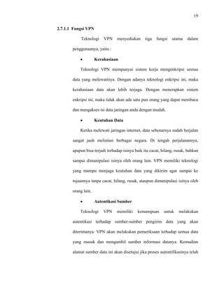 19
 
 
2.7.1.1 Fungsi VPN
Teknologi VPN menyediakan tiga fungsi utama dalam
penggunaanya, yaitu :
• Kerahasiaan
Teknologi VPN mempunyai sistem kerja mengenkripsi semua
data yang melewatinya. Dengan adanya teknologi enkripsi ini, maka
kerahasiaan data akan lebih terjaga. Dengan menerapkan sistem
enkripsi ini, maka tidak akan ada satu pun orang yang dapat membaca
dan mengakses isi data jaringan anda dengan mudah.
• Keutuhan Data
Ketika melewati jaringan internet, data sebenarnya sudah berjalan
sangat jauh melintasi berbagai negara. Di tengah perjalanannya,
apapun bisa terjadi terhadap isinya baik itu cacat, hilang, rusak, bahkan
sampai dimanipulasi isinya oleh orang lain. VPN memiliki teknologi
yang mampu menjaga keutuhan data yang dikirim agar sampai ke
tujuannya tanpa cacat, hilang, rusak, ataupun dimanipulasi isinya oleh
orang lain.
• Autentikasi Sumber
Teknologi VPN memiliki kemampuan untuk melakukan
autentikasi terhadap sumber-sumber pengirim data yang akan
diterimanya. VPN akan melakukan pemeriksaan terhadap semua data
yang masuk dan mengambil sumber informasi datanya. Kemudian
alamat sumber data ini akan disetujui jika proses autentifikasinya telah
 
