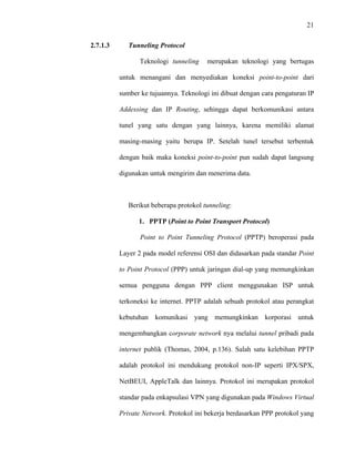 21
 
 
2.7.1.3 Tunneling Protocol
Teknologi tunneling merupakan teknologi yang bertugas
untuk menangani dan menyediakan koneksi point-to-point dari
sumber ke tujuannya. Teknologi ini dibuat dengan cara pengaturan IP
Addessing dan IP Routing, sehingga dapat berkomunikasi antara
tunel yang satu dengan yang lainnya, karena memiliki alamat
masing-masing yaitu berupa IP. Setelah tunel tersebut terbentuk
dengan baik maka koneksi point-to-point pun sudah dapat langsung
digunakan untuk mengirim dan menerima data.
Berikut beberapa protokol tunneling:
1. PPTP (Point to Point Transport Protocol)
Point to Point Tunneling Protocol (PPTP) beroperasi pada
Layer 2 pada model referensi OSI dan didasarkan pada standar Point
to Point Protocol (PPP) untuk jaringan dial-up yang memungkinkan
semua pengguna dengan PPP client menggunakan ISP untuk
terkoneksi ke internet. PPTP adalah sebuah protokol atau perangkat
kebutuhan komunikasi yang memungkinkan korporasi untuk
mengembangkan corporate network nya melalui tunnel pribadi pada
internet publik (Thomas, 2004, p.136). Salah satu kelebihan PPTP
adalah protokol ini mendukung protokol non-IP seperti IPX/SPX,
NetBEUI, AppleTalk dan lainnya. Protokol ini merupakan protokol
standar pada enkapsulasi VPN yang digunakan pada Windows Virtual
Private Network. Protokol ini bekerja berdasarkan PPP protokol yang
 