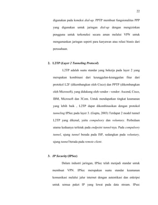 22
 
 
digunakan pada koneksi dial-up. PPTP membuat fungsionalitas PPP
yang digunakan untuk jaringan dial-up dengan mengizinkan
pengguna untuk terkoneksi secara aman melalui VPN untuk
mengamankan jaringan seperti para karyawan atau relasi bisnis dari
perusahaan.
2. L2TP (Layer 2 Tunneling Protocol)
L2TP adalah suatu standar yang bekerja pada layer 2 yang
merupakan kombinasi dari keunggulan-keunggulan fitur dari
protokol L2F (dikembangkan oleh Cisco) dan PPTP (dikembangkan
oleh Microsoft), yang didukung oleh vendor - vendor: Ascend, Cisco,
IBM, Microsoft dan 3Com. Untuk mendapatkan tingkat keamanan
yang lebih baik , L2TP dapat dikombinasikan dengan protokol
tunneling IPSec pada layer 3. (Gupta, 2003) Terdapat 2 model tunnel
L2TP yang dikenal, yaitu compulsory dan voluntary. Perbedaan
utama keduanya terletak pada endpoint tunnel-nya. Pada compulsory
tunnel, ujung tunnel berada pada ISP, sedangkan pada voluntary,
ujung tunnel berada pada remote client.
3. IP Security (IPSec)
Dalam industri jaringan, IPSec telah menjadi standar untuk
membuat VPN. IPSec merupakan suatu standar keamanan
komunikasi melalui jalur internet dengan autentikasi dan enkripsi
untuk semua paket IP yang lewat pada data stream. IPsec
 