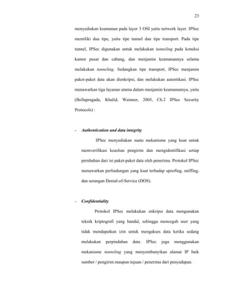 23
 
 
menyediakan keamanan pada layer 3 OSI yaitu network layer. IPSec
memiliki dua tipe, yaitu tipe tunnel dan tipe transport. Pada tipe
tunnel, IPSec digunakan untuk melakukan tunneling pada koneksi
kantor pusat dan cabang, dan menjamin keamanannya selama
melakukan tunneling. Sedangkan tipe transport, IPSec menjamin
paket-paket data akan dienkripsi, dan melakukan autentikasi. IPSec
menawarkan tiga layanan utama dalam menjamin keamanannya, yaitu
(Bollapragada, Khalid, Wainner, 2005, Ch.2 IPSec Security
Protocols) :
- Authentication and data integrity
IPSec menyediakan suatu mekanisme yang kuat untuk
memverifikasi keaslian pengirim dan mengidentifikasi setiap
perubahan dari isi paket-paket data oleh penerima. Protokol IPSec
menawarkan perlindungan yang kuat terhadap spoofing, sniffing,
dan serangan Denial-of-Service (DOS).
- Confidentiality
Protokol IPSec melakukan enkripsi data mengunakan
teknik kriptografi yang handal, sehingga mencegah user yang
tidak mendapatkan izin untuk mengakses data ketika sedang
melakukan perpindahan data. IPSec juga menggunakan
mekanisme tunneling yang menyembunyikan alamat IP baik
sumber / pengirim maupun tujuan / penerima dari penyadapan.
 