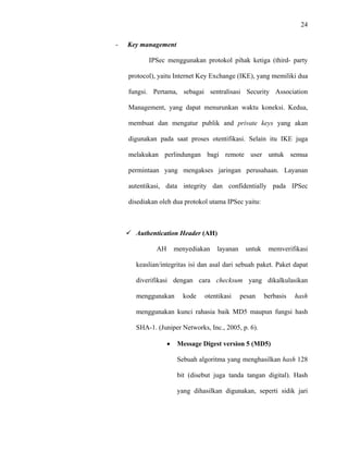 24
 
 
- Key management
IPSec menggunakan protokol pihak ketiga (third- party
protocol), yaitu Internet Key Exchange (IKE), yang memiliki dua
fungsi. Pertama, sebagai sentralisasi Security Association
Management, yang dapat menurunkan waktu koneksi. Kedua,
membuat dan mengatur publik and private keys yang akan
digunakan pada saat proses otentifikasi. Selain itu IKE juga
melakukan perlindungan bagi remote user untuk semua
permintaan yang mengakses jaringan perusahaan. Layanan
autentikasi, data integrity dan confidentially pada IPSec
disediakan oleh dua protokol utama IPSec yaitu:
Authentication Header (AH)
AH menyediakan layanan untuk memverifikasi
keaslian/integritas isi dan asal dari sebuah paket. Paket dapat
diverifikasi dengan cara checksum yang dikalkulasikan
menggunakan kode otentikasi pesan berbasis hash
menggunakan kunci rahasia baik MD5 maupun fungsi hash
SHA-1. (Juniper Networks, Inc., 2005, p. 6).
• Message Digest version 5 (MD5)
Sebuah algoritma yang menghasilkan hash 128
bit (disebut juga tanda tangan digital).  Hash
yang dihasilkan digunakan, seperti sidik jari
 