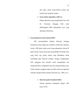 25
 
 
dari input, untuk memverifikasi konten dan
keaslian dan integritas sumber.
• Secure Hash Algorithm-1 (SHA-1)
Sebuah algoritma yang menghasilkan hash 160
bit. Umumnya dianggap lebih aman
dibandingkan MD5 dikarenakan hash yang
dihasilkan lebih besar.
Encapsulapted Security Payload (ESP)
ESP memungkinkan enkripsi informasi sehingga
kerahasiaan tetap terjaga dan otentikasi sumber dan integritas
konten. ESP dalam mode tunnel meng-enkapsulasi seluruh IP
paket (header dan payload) dan menambahkan IP header baru
yang berisi rute tujuan alamat yang dibutuhkan untuk
melindungi data melewati jaringan. Dengan menggunakan
ESP, pengguna bisa memilih untuk mengenkripsi dan
mengotentifikasi, mengekripsi saja atau mengotentifikasi saja.
Untuk enkripsi, pengguna dapat memilih salah satu algoritma
enskripsi sebagai berikut (Juniper Networks, Inc., 2005, p. 6) :
• Data Encryption Standard (DES)
Sebuah algoritma kriptografi dengan blok
kunci 56-bit.
 