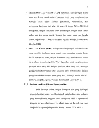 8
 
 
• Metropolitant Area Network (MAN) merupakan suatu jaringan dalam
suatu kota dengan transfer data berkecepatan tinggi, yang menghubungkan
berbagai lokasi seperti kampus, perkantoran, pemerintahan, dan
sebagainya. Jangkauan dari MAN ini antara 10 hingga 50 km, MAN ini
merupakan jaringan yang tepat untuk membangun jaringan antar kantor
dalam satu kota antara pabrik / instansi dan kantor pusat yang berada
dalam jangkauannya. ( http://id.wikipedia.org/wiki/Jaringan_komputer 08
Oktober 2011).
• Wide Area Network (WAN) merupakan suatu jaringan komunikasi data
yang memiliki jangkauan yang sangat besar mencakup seluruh dunia.
WAN merupakan suatu jaringan komputer yang membutuhkan router
serta saluran komunikasi publik. WAN digunakan untuk menghubungkan
jaringan lokal yang satu dengan jaringan lokal yang lain, sehingga
pengguna atau komputer di lokasi yang satu dapat berkomunikasi dengan
pengguna atau komputer di lokasi yang lain. Contohnya adalah internet. 
(http://id.wikipedia.org/wiki/Jaringan_komputer 08 Oktober 2011).
2.2.2 Berdasarkan Fungsi Dalam Memproses Data
Pada dasarnya setiap jaringan komputer ada yang berfungsi
sebagai client dan juga server. Client adalah suatu hardware atau software
yang memungkinkan pengguna untuk mengakses servis / layanan dari
komputer server, sedangkan server adalah hardware dan software yang
menyediakan layanan jaringan untuk klien.( Lammle, 2005, p.650 ).
 