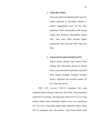 26
 
 
• Triple DES (3DES)
Versi yang lebih kuat dibanding DES yang asli,
dimana algoritma ini diterapkan sebanyak 3
putaran menggunakan kunci 168 bit. Pada
prakteknya, 3DES membutuhkan lebih banyak
sumber daya komputasi dibandingkan dengan
DES. Akan tetapi 3DES memiliki tingkat
pengamanan data yang jauh lebih tinggi dari
DES.
• Advanced Encryption Standard (AES)
Sebuah standar enkripsi yang muncul ketika
diadopsi oleh infrastruktur Internet di seluruh
dunia, yang menawarkan kapabilitas yang lebih
besar dengan perangkat keamanan jaringan
lainnya. Algoritma AES memiliki standar 128
bit, 192 bit dan 256 bit.
IPSec NAT traversal (NAT-T) merupakan fitur yang
memperkenalkan dukungan untuk lalu lintas IPSec untuk perjalanan
melalui NAT di jaringan. Ada tiga bagian untuk NAT Traversal. Yang
pertama adalah untuk menentukan apakah remote peer mendukung
NAT Traversal. Yang kedua adalah untuk mendeteksi adanya fungsi
NAT di sepanjang jalur antar peserta. Yang ketiga adalah untuk
 