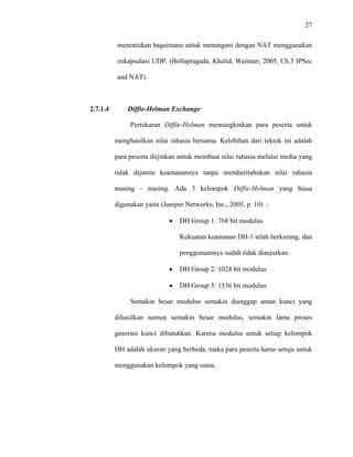 27
 
 
menentukan bagaimana untuk menangani dengan NAT menggunakan
enkapsulasi UDP. (Bollapragada, Khalid, Wainner, 2005, Ch.3 IPSec
and NAT).
2.7.1.4 Diffie-Helman Exchange
Pertukaran Diffie-Helman memungkinkan para peserta untuk
menghasilkan nilai rahasia bersama. Kelebihan dari teknik ini adalah
para peserta diijinkan untuk membuat nilai rahasia melalui media yang
tidak dijamin keamanannya tanpa memberitahukan nilai rahasia
masing - masing. Ada 3 kelompok Diffie-Helman yang biasa
digunakan yaitu (Juniper Networks, Inc., 2005, p. 10) :
• DH Group 1: 768 bit modulus
Kekuatan keamanan DH-1 telah berkurang, dan
penggunaannya sudah tidak dianjurkan.
• DH Group 2: 1024 bit modulus
• DH Group 5: 1536 bit modulus
Semakin besar modulus semakin dianggap aman kunci yang
dihasilkan namun semakin besar modulus, semakin lama proses
generasi kunci dibutuhkan. Karena modulus untuk setiap kelompok
DH adalah ukuran yang berbeda, maka para peserta harus setuju untuk
menggunakan kelompok yang sama.
 