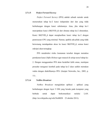 28
 
 
2.7.1.5 Perfect Forward Secrecy
Perfect Forward Secrecy (PFS) adalah sebuah metode untuk
menurunkan tahap ke-2 kunci independen dari dan yang tidak
berhubungan dengan kunci sebelumnya. Atau, jika tahap ke-1
menciptakan kunci (SKEYID_d) dari dimana tahap ke-2 diturunkan.
Kunci SKEYID_d dapat menghasilkan kunci tahap ke-2 dengan
pemrosesan CPU yang minimal. Namun, apabila ada pihak yang tidak
berwenang mendapatkan akses ke kunci SKEYID_d, semua kunci
enkripsi akan terungkap.
PFS mendeteksi risiko keamanan tersebut dengan memaksa
pertukaran kunci Diffie-Helman agar muncul di setiap tunnel tahap ke-
2. Dengan menggunakan PFS akan berakibat lebih aman, meskipun
prosedur mengunci kembali pada tahap ke-2 akan sedikit memakan
waktu dengan diaktifkannya PFS. (Juniper Networks, Inc., 2005, p.
11) .
2.7.1.6 NetBios Broadcast
NetBios Broadcast mengijinkan aplikasi - aplikasi yang
berhubungan dengan layer 5 OSI yang berada pada komputer yang
berbeda untuk dapat berkomunikasi melalui LAN.
(http://en.wikipedia.org/wiki/NetBIOS 23 oktober 2011).
 