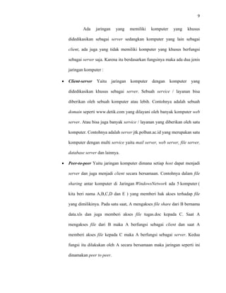 9
 
 
Ada jaringan yang memiliki komputer yang khusus
didedikasikan sebagai server sedangkan komputer yang lain sebagai
client, ada juga yang tidak memiliki komputer yang khusus berfungsi
sebagai server saja. Karena itu berdasarkan fungsinya maka ada dua jenis
jaringan komputer :
• Client-server Yaitu jaringan komputer dengan komputer yang
didedikasikan khusus sebagai server. Sebuah service / layanan bisa
diberikan oleh sebuah komputer atau lebih. Contohnya adalah sebuah
domain seperti www.detik.com yang dilayani oleh banyak komputer web
server. Atau bisa juga banyak service / layanan yang diberikan oleh satu
komputer. Contohnya adalah server jtk.polban.ac.id yang merupakan satu
komputer dengan multi service yaitu mail server, web server, file server,
database server dan lainnya.
• Peer-to-peer Yaitu jaringan komputer dimana setiap host dapat menjadi
server dan juga menjadi client secara bersamaan. Contohnya dalam file
sharing antar komputer di Jaringan WindowsNetwork ada 5 komputer (
kita beri nama A,B,C,D dan E ) yang memberi hak akses terhadap file
yang dimilikinya. Pada satu saat, A mengakses file share dari B bernama
data.xls dan juga memberi akses file tugas.doc kepada C. Saat A
mengakses file dari B maka A berfungsi sebagai client dan saat A
memberi akses file kepada C maka A berfungsi sebagai server. Kedua
fungsi itu dilakukan oleh A secara bersamaan maka jaringan seperti ini
dinamakan peer to peer.
 