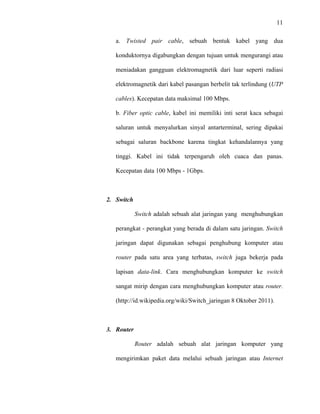 11
 
 
a. Twisted pair cable, sebuah bentuk kabel yang dua
konduktornya digabungkan dengan tujuan untuk mengurangi atau
meniadakan gangguan elektromagnetik dari luar seperti radiasi
elektromagnetik dari kabel pasangan berbelit tak terlindung (UTP
cables). Kecepatan data maksimal 100 Mbps.
b. Fiber optic cable, kabel ini memiliki inti serat kaca sebagai
saluran untuk menyalurkan sinyal antarterminal, sering dipakai
sebagai saluran backbone karena tingkat kehandalannya yang
tinggi. Kabel ini tidak terpengaruh oleh cuaca dan panas.
Kecepatan data 100 Mbps - 1Gbps.
2. Switch
Switch adalah sebuah alat jaringan yang menghubungkan
perangkat - perangkat yang berada di dalam satu jaringan. Switch
jaringan dapat digunakan sebagai penghubung komputer atau
router pada satu area yang terbatas, switch juga bekerja pada
lapisan data-link. Cara menghubungkan komputer ke switch
sangat mirip dengan cara menghubungkan komputer atau router.
(http://id.wikipedia.org/wiki/Switch_jaringan 8 Oktober 2011).
3. Router
Router adalah sebuah alat jaringan komputer yang
mengirimkan paket data melalui sebuah jaringan atau Internet
 