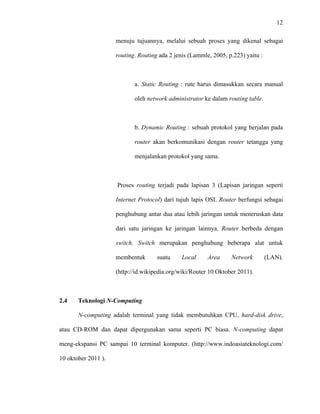 12
 
 
menuju tujuannya, melalui sebuah proses yang dikenal sebagai
routing. Routing ada 2 jenis (Lammle, 2005, p.223) yaitu :
a. Static Routing : rute harus dimasukkan secara manual
oleh network administrator ke dalam routing table.
b. Dynamic Routing : sebuah protokol yang berjalan pada
router akan berkomunikasi dengan router tetangga yang
menjalankan protokol yang sama.
Proses routing terjadi pada lapisan 3 (Lapisan jaringan seperti
Internet Protocol) dari tujuh lapis OSI. Router berfungsi sebagai
penghubung antar dua atau lebih jaringan untuk meneruskan data
dari satu jaringan ke jaringan lainnya. Router berbeda dengan
switch. Switch merupakan penghubung beberapa alat untuk
membentuk suatu Local Area Network (LAN).
(http://id.wikipedia.org/wiki/Router 10 Oktober 2011).
2.4 Teknologi N-Computing
N-computing adalah terminal yang tidak membutuhkan CPU, hard-disk drive,
atau CD-ROM dan dapat dipergunakan sama seperti PC biasa. N-computing dapat
meng-ekspansi PC sampai 10 terminal komputer. (http://www.indoasiateknologi.com/
10 oktober 2011 ).
 