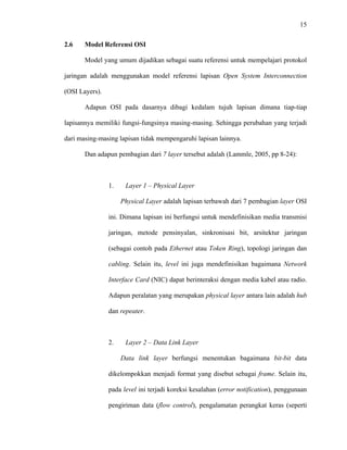15
 
 
2.6 Model Referensi OSI
Model yang umum dijadikan sebagai suatu referensi untuk mempelajari protokol
jaringan adalah menggunakan model referensi lapisan Open System Interconnection
(OSI Layers).
Adapun OSI pada dasarnya dibagi kedalam tujuh lapisan dimana tiap-tiap
lapisannya memiliki fungsi-fungsinya masing-masing. Sehingga perubahan yang terjadi
dari masing-masing lapisan tidak mempengaruhi lapisan lainnya.
Dan adapun pembagian dari 7 layer tersebut adalah (Lammle, 2005, pp 8-24):
1. Layer 1 – Physical Layer
Physical Layer adalah lapisan terbawah dari 7 pembagian layer OSI
ini. Dimana lapisan ini berfungsi untuk mendefinisikan media transmisi
jaringan, metode pensinyalan, sinkronisasi bit, arsitektur jaringan
(sebagai contoh pada Ethernet atau Token Ring), topologi jaringan dan
cabling. Selain itu, level ini juga mendefinisikan bagaimana Network
Interface Card (NIC) dapat berinteraksi dengan media kabel atau radio.
Adapun peralatan yang merupakan physical layer antara lain adalah hub
dan repeater.
2. Layer 2 – Data Link Layer
Data link layer berfungsi menentukan bagaimana bit-bit data
dikelompokkan menjadi format yang disebut sebagai frame. Selain itu,
pada level ini terjadi koreksi kesalahan (error notification), penggunaan
pengiriman data (flow control), pengalamatan perangkat keras (seperti
 